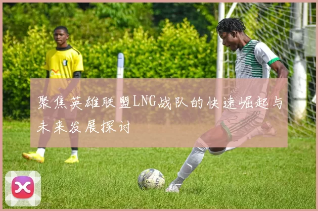 聚焦英雄联盟LNG战队的快速崛起与未来发展探讨