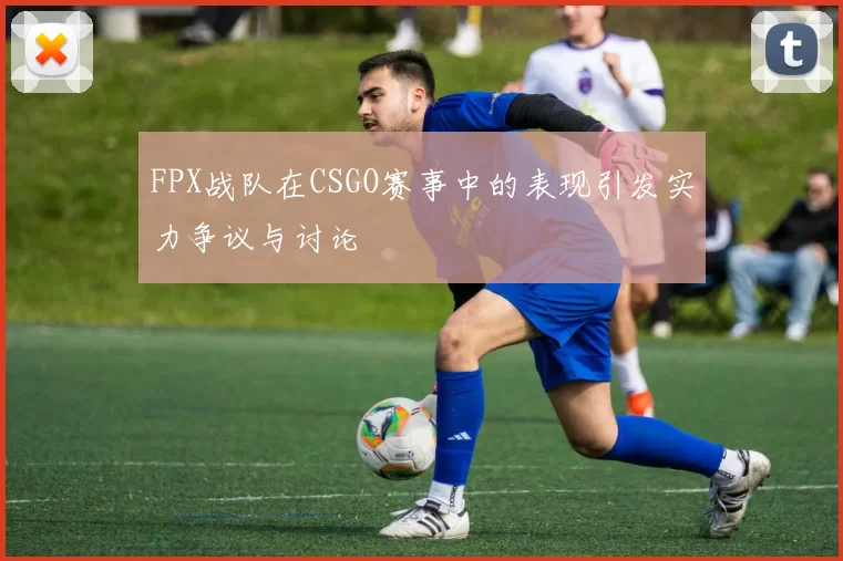 FPX战队在CSGO赛事中的表现引发实力争议与讨论