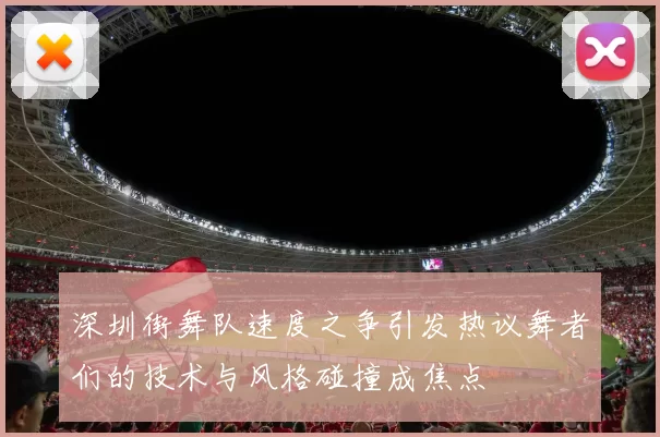深圳街舞队速度之争引发热议舞者们的技术与风格碰撞成焦点