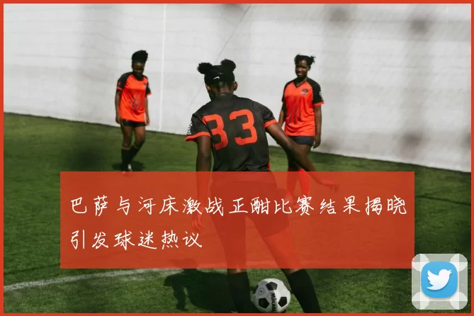 巴萨与河床激战正酣比赛结果揭晓引发球迷热议