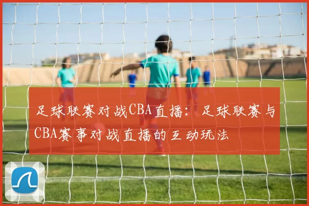 足球联赛对战CBA直播：足球联赛与CBA赛事对战直播的互动玩法