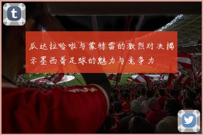 瓜达拉哈啦与蒙特雷的激烈对决揭示墨西哥足球的魅力与竞争力