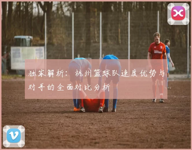 独家解析：杭州篮球队速度优势与对手的全面对比分析