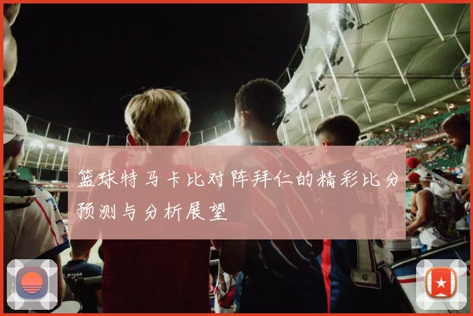 篮球特马卡比对阵拜仁的精彩比分预测与分析展望