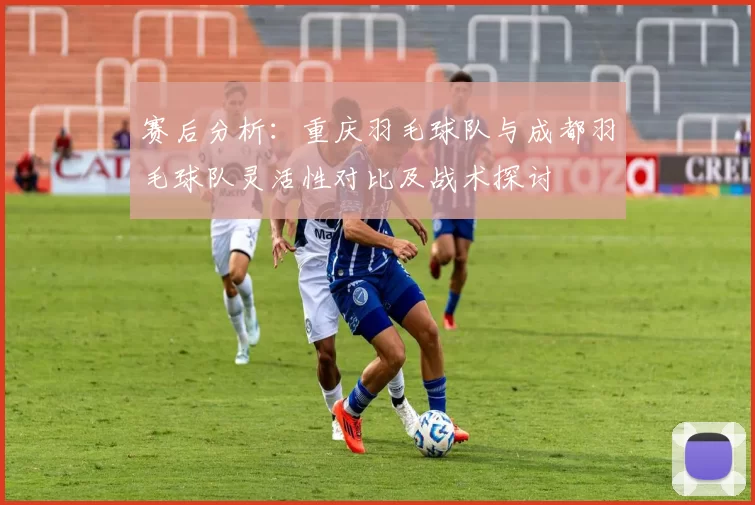 赛后分析：重庆羽毛球队与成都羽毛球队灵活性对比及战术探讨