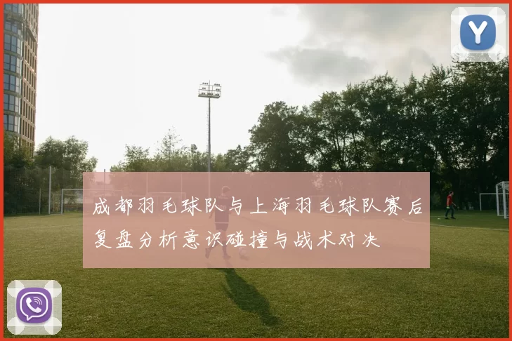 成都羽毛球队与上海羽毛球队赛后复盘分析意识碰撞与战术对决