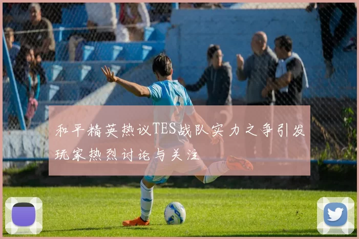 和平精英热议TES战队实力之争引发玩家热烈讨论与关注