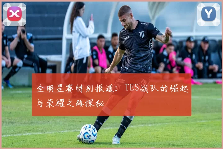 全明星赛特别报道：TES战队的崛起与荣耀之路探秘