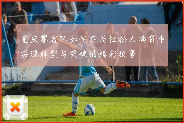重庆攀岩队如何在马拉松大满贯中实现转型与突破的精彩故事