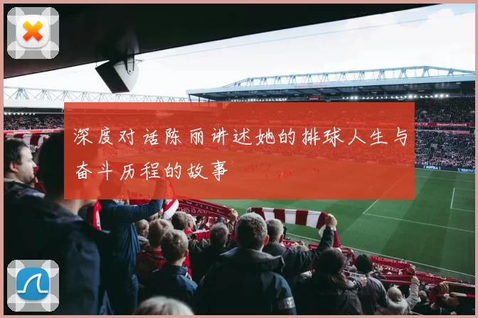 深度对话陈丽讲述她的排球人生与奋斗历程的故事