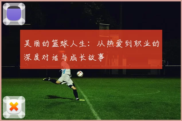 吴丽的篮球人生：从热爱到职业的深度对话与成长故事