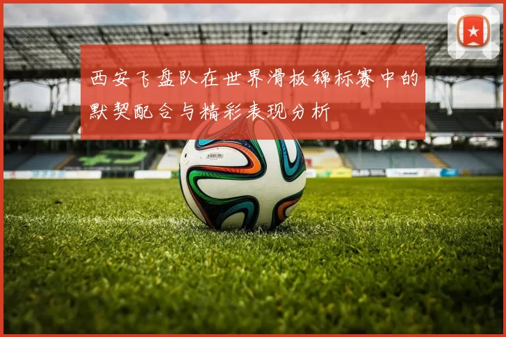 西安飞盘队在世界滑板锦标赛中的默契配合与精彩表现分析