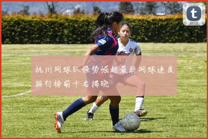 杭州网球队强势崛起最新网球速度排行榜前十名揭晓